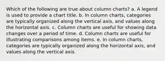 Which of the following are true about column charts? a. A legend is used to provide a chart title. b. In column charts, categories are typically organized along the vertical axis, and values along the horizontal axis. c. Column charts are useful for showing data changes over a period of time. d. Column charts are useful for illustrating comparisons among items. e. In column charts, categories are typically organized along the horizontal axis, and values along the vertical axis.