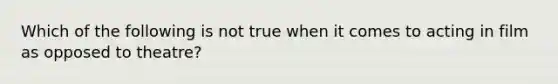 Which of the following is not true when it comes to acting in film as opposed to theatre?