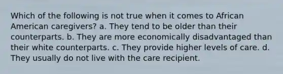 Which of the following is not true when it comes to African American caregivers? a. They tend to be older than their counterparts. b. They are more economically disadvantaged than their white counterparts. c. They provide higher levels of care. d. They usually do not live with the care recipient.