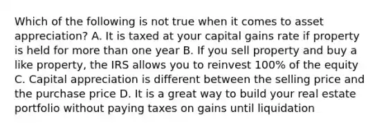 Which of the following is not true when it comes to asset appreciation? A. It is taxed at your capital gains rate if property is held for more than one year B. If you sell property and buy a like property, the IRS allows you to reinvest 100% of the equity C. Capital appreciation is different between the selling price and the purchase price D. It is a great way to build your real estate portfolio without paying taxes on gains until liquidation