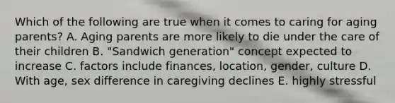 Which of the following are true when it comes to caring for aging parents? A. Aging parents are more likely to die under the care of their children B. "Sandwich generation" concept expected to increase C. factors include finances, location, gender, culture D. With age, sex difference in caregiving declines E. highly stressful