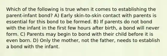 Which of the following is true when it comes to establishing the parent-infant bond? A) Early skin-to-skin contact with parents is essential for this bond to be formed. B) If parents do not bond with the infant in the first few hours after birth, a bond will never form. C) Parents may begin to bond with their child before it is even born. D) Only the mother, not the father, needs to establish a bond with the infant.