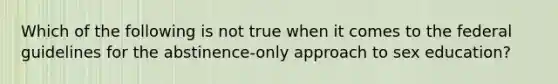 Which of the following is not true when it comes to the federal guidelines for the abstinence-only approach to sex education?