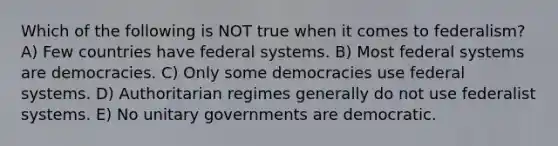 Which of the following is NOT true when it comes to federalism? A) Few countries have federal systems. B) Most federal systems are democracies. C) Only some democracies use federal systems. D) Authoritarian regimes generally do not use federalist systems. E) No unitary governments are democratic.