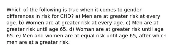 Which of the following is true when it comes to gender differences in risk for CHD? a) Men are at greater risk at every age. b) Women are at greater risk at every age. c) Men are at greater risk until age 65. d) Woman are at greater risk until age 65. e) Men and women are at equal risk until age 65, after which men are at a greater risk.