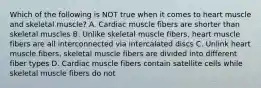 Which of the following is NOT true when it comes to heart muscle and skeletal muscle? A. Cardiac muscle fibers are shorter than skeletal muscles B. Unlike skeletal muscle fibers, heart muscle fibers are all interconnected via intercalated discs C. Unlink heart muscle fibers, skeletal muscle fibers are divided into different fiber types D. Cardiac muscle fibers contain satellite cells while skeletal muscle fibers do not