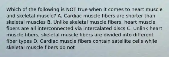 Which of the following is NOT true when it comes to heart muscle and skeletal muscle? A. Cardiac muscle fibers are shorter than skeletal muscles B. Unlike skeletal muscle fibers, heart muscle fibers are all interconnected via intercalated discs C. Unlink heart muscle fibers, skeletal muscle fibers are divided into different fiber types D. Cardiac muscle fibers contain satellite cells while skeletal muscle fibers do not