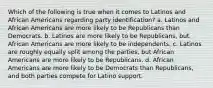 Which of the following is true when it comes to Latinos and African Americans regarding party identification? a. Latinos and African Americans are more likely to be Republicans than Democrats. b. Latinos are more likely to be Republicans, but African Americans are more likely to be independents. c. Latinos are roughly equally split among the parties, but African Americans are more likely to be Republicans. d. African Americans are more likely to be Democrats than Republicans, and both parties compete for Latino support.