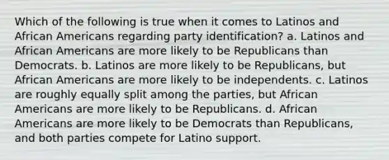 Which of the following is true when it comes to Latinos and African Americans regarding party identification? a. Latinos and African Americans are more likely to be Republicans than Democrats. b. Latinos are more likely to be Republicans, but African Americans are more likely to be independents. c. Latinos are roughly equally split among the parties, but African Americans are more likely to be Republicans. d. African Americans are more likely to be Democrats than Republicans, and both parties compete for Latino support.