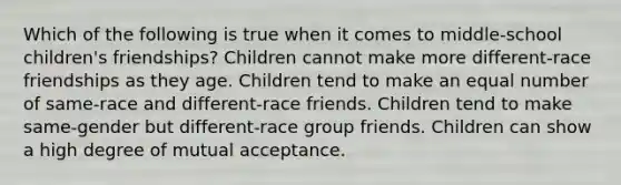 Which of the following is true when it comes to middle-school children's friendships? Children cannot make more different-race friendships as they age. Children tend to make an equal number of same-race and different-race friends. Children tend to make same-gender but different-race group friends. Children can show a high degree of mutual acceptance.