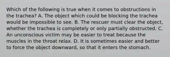 Which of the following is true when it comes to obstructions in the trachea? A. The object which could be blocking the trachea would be impossible to see. B. The rescuer must clear the object, whether the trachea is completely or only partially obstructed. C. An unconscious victim may be easier to treat because the muscles in the throat relax. D. It is sometimes easier and better to force the object downward, so that it enters the stomach.