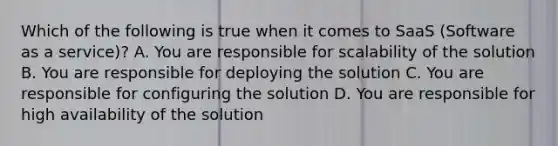 Which of the following is true when it comes to SaaS (Software as a service)? A. You are responsible for scalability of the solution B. You are responsible for deploying the solution C. You are responsible for configuring the solution D. You are responsible for high availability of the solution