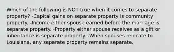 Which of the following is NOT true when it comes to separate property? -Capital gains on separate property is community property. -Income either spouse earned before the marriage is separate property. -Property either spouse receives as a gift or inheritance is separate property. -When spouses relocate to Louisiana, any separate property remains separate.