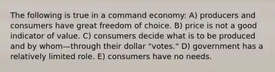 The following is true in a command economy: A) producers and consumers have great freedom of choice. B) price is not a good indicator of value. C) consumers decide what is to be produced and by whom—through their dollar "votes." D) government has a relatively limited role. E) consumers have no needs.