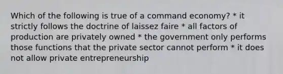 Which of the following is true of a command economy? * it strictly follows the doctrine of laissez faire * all factors of production are privately owned * the government only performs those functions that the private sector cannot perform * it does not allow private entrepreneurship