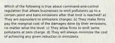 Which of the following is true about command-and-control regulation that allows businesses to emit pollutants up to a certain point and bans emissions after that limit is reached? a) They are equivalent to emissions charges. b) They make firms pay the marginal cost of the damages done by their emissions, no matter what the level. c) They allow firms to emit some pollutants at zero charge. d) They will always minimize the cost of achieving any given reduction in emissions