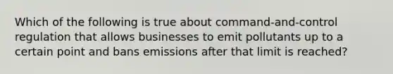 Which of the following is true about command-and-control regulation that allows businesses to emit pollutants up to a certain point and bans emissions after that limit is reached?