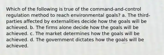 Which of the following is true of the command-and-control regulation method to reach environmental goals? a. The third-parties affected by externalities decide how the goals will be achieved. b. The firms alone decide how the goals will be achieved. c. The market determines how the goals will be achieved. d. The government dictates how the goals will be achieved.