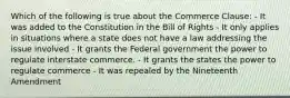 Which of the following is true about the Commerce Clause: - It was added to the Constitution in the Bill of Rights - It only applies in situations where a state does not have a law addressing the issue involved - It grants the Federal government the power to regulate interstate commerce. - It grants the states the power to regulate commerce - It was repealed by the Nineteenth Amendment