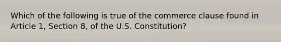 Which of the following is true of the commerce clause found in Article 1, Section 8, of the U.S. Constitution?