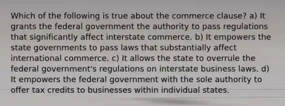 Which of the following is true about the commerce clause? a) It grants the federal government the authority to pass regulations that significantly affect interstate commerce. b) It empowers the state governments to pass laws that substantially affect international commerce. c) It allows the state to overrule the federal government's regulations on interstate business laws. d) It empowers the federal government with the sole authority to offer tax credits to businesses within individual states.