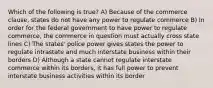 Which of the following is true? A) Because of the commerce clause, states do not have any power to regulate commerce B) In order for the federal government to have power to regulate commerce, the commerce in question must actually cross state lines C) The states' police power gives states the power to regulate intrastate and much interstate business within their borders D) Although a state cannot regulate interstate commerce within its borders, it has full power to prevent interstate business activities within its border