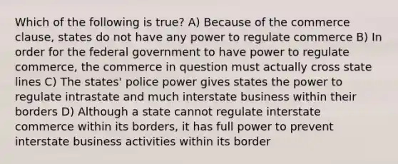 Which of the following is true? A) Because of the commerce clause, states do not have any power to regulate commerce B) In order for the federal government to have power to regulate commerce, the commerce in question must actually cross state lines C) The states' police power gives states the power to regulate intrastate and much interstate business within their borders D) Although a state cannot regulate interstate commerce within its borders, it has full power to prevent interstate business activities within its border