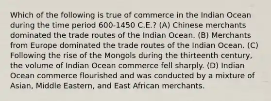 Which of the following is true of commerce in the Indian Ocean during the time period 600-1450 C.E.? (A) Chinese merchants dominated the trade routes of the Indian Ocean. (B) Merchants from Europe dominated the trade routes of the Indian Ocean. (C) Following the rise of the Mongols during the thirteenth century, the volume of Indian Ocean commerce fell sharply. (D) Indian Ocean commerce flourished and was conducted by a mixture of Asian, Middle Eastern, and East African merchants.