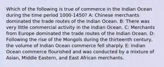 Which of the following is true of commerce in the Indian Ocean during the time period 1000-1450? A: Chinese merchants dominated the trade routes of the Indian Ocean. B: There was very little commercial activity in the Indian Ocean. C: Merchants from Europe dominated the trade routes of the Indian Ocean. D: Following the rise of the Mongols during the thirteenth century, the volume of Indian Ocean commerce fell sharply. E: Indian Ocean commerce flourished and was conducted by a mixture of Asian, Middle Eastern, and East African merchants.