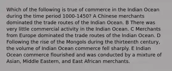 Which of the following is true of commerce in the Indian Ocean during the time period 1000-1450? A Chinese merchants dominated the trade routes of the Indian Ocean. B There was very little commercial activity in the Indian Ocean. C Merchants from Europe dominated the trade routes of the Indian Ocean. D Following the rise of the Mongols during the thirteenth century, the volume of Indian Ocean commerce fell sharply. E Indian Ocean commerce flourished and was conducted by a mixture of Asian, Middle Eastern, and East African merchants.