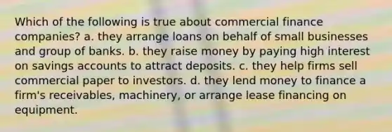 Which of the following is true about commercial finance companies? a. they arrange loans on behalf of small businesses and group of banks. b. they raise money by paying high interest on savings accounts to attract deposits. c. they help firms sell commercial paper to investors. d. they lend money to finance a firm's receivables, machinery, or arrange lease financing on equipment.