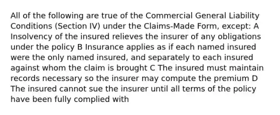 All of the following are true of the Commercial General Liability Conditions (Section IV) under the Claims-Made Form, except: A Insolvency of the insured relieves the insurer of any obligations under the policy B Insurance applies as if each named insured were the only named insured, and separately to each insured against whom the claim is brought C The insured must maintain records necessary so the insurer may compute the premium D The insured cannot sue the insurer until all terms of the policy have been fully complied with