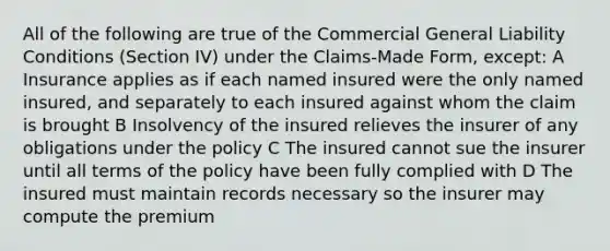 All of the following are true of the Commercial General Liability Conditions (Section IV) under the Claims-Made Form, except: A Insurance applies as if each named insured were the only named insured, and separately to each insured against whom the claim is brought B Insolvency of the insured relieves the insurer of any obligations under the policy C The insured cannot sue the insurer until all terms of the policy have been fully complied with D The insured must maintain records necessary so the insurer may compute the premium