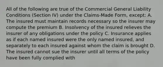 All of the following are true of the Commercial General Liability Conditions (Section IV) under the Claims-Made Form, except: A. The insured must maintain records necessary so the insurer may compute the premium B. Insolvency of the insured relieves the insurer of any obligations under the policy C. Insurance applies as if each named insured were the only named insured, and separately to each insured against whom the claim is brought D. The insured cannot sue the insurer until all terms of the policy have been fully complied with