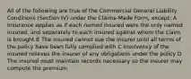 All of the following are true of the Commercial General Liability Conditions (Section IV) under the Claims-Made Form, except: A Insurance applies as if each named insured were the only named insured, and separately to each insured against whom the claim is brought B The insured cannot sue the insurer until all terms of the policy have been fully complied with C Insolvency of the insured relieves the insurer of any obligations under the policy D The insured must maintain records necessary so the insurer may compute the premium