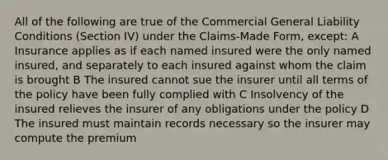 All of the following are true of the Commercial General Liability Conditions (Section IV) under the Claims-Made Form, except: A Insurance applies as if each named insured were the only named insured, and separately to each insured against whom the claim is brought B The insured cannot sue the insurer until all terms of the policy have been fully complied with C Insolvency of the insured relieves the insurer of any obligations under the policy D The insured must maintain records necessary so the insurer may compute the premium