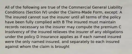 All of the following are true of the Commercial General Liability Conditions (Section IV) under the Claims-Made Form, except: A The insured cannot sue the insurer until all terms of the policy have been fully complied with B The insured must maintain records necessary so the insurer may compute the premium C Insolvency of the insured relieves the insurer of any obligations under the policy D Insurance applies as if each named insured were the only named insured, and separately to each insured against whom the claim is brought