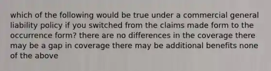 which of the following would be true under a commercial general liability policy if you switched from the claims made form to the occurrence form? there are no differences in the coverage there may be a gap in coverage there may be additional benefits none of the above