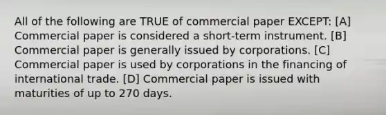 All of the following are TRUE of commercial paper EXCEPT: [A] Commercial paper is considered a short-term instrument. [B] Commercial paper is generally issued by corporations. [C] Commercial paper is used by corporations in the financing of international trade. [D] Commercial paper is issued with maturities of up to 270 days.