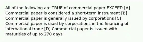 All of the following are TRUE of commercial paper EXCEPT: [A] Commercial paper is considered a short-term instrument [B] Commercial paper is generally issued by corporations [C] Commercial paper is used by corporations in the financing of international trade [D] Commercial paper is issued with maturities of up to 270 days