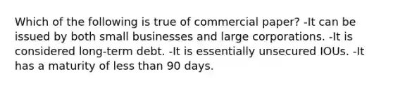 Which of the following is true of commercial paper? -It can be issued by both small businesses and large corporations. -It is considered long-term debt. -It is essentially unsecured IOUs. -It has a maturity of less than 90 days.