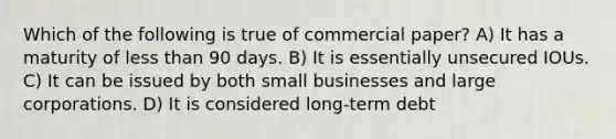 Which of the following is true of commercial paper? A) It has a maturity of less than 90 days. B) It is essentially unsecured IOUs. C) It can be issued by both small businesses and large corporations. D) It is considered long-term debt