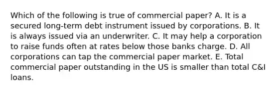 Which of the following is true of commercial paper? A. It is a secured long-term debt instrument issued by corporations. B. It is always issued via an underwriter. C. It may help a corporation to raise funds often at rates below those banks charge. D. All corporations can tap the commercial paper market. E. Total commercial paper outstanding in the US is smaller than total C&I loans.