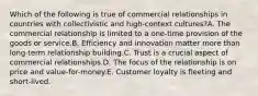 Which of the following is true of commercial relationships in countries with collectivistic and high-context cultures?A. The commercial relationship is limited to a one-time provision of the goods or service.B. Efficiency and innovation matter more than long-term relationship building.C. Trust is a crucial aspect of commercial relationships.D. The focus of the relationship is on price and value-for-money.E. Customer loyalty is fleeting and short-lived.