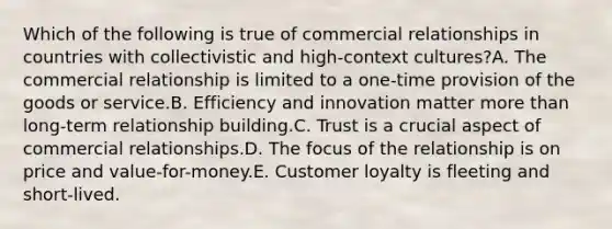 Which of the following is true of commercial relationships in countries with collectivistic and high-context cultures?A. The commercial relationship is limited to a one-time provision of the goods or service.B. Efficiency and innovation matter more than long-term relationship building.C. Trust is a crucial aspect of commercial relationships.D. The focus of the relationship is on price and value-for-money.E. Customer loyalty is fleeting and short-lived.