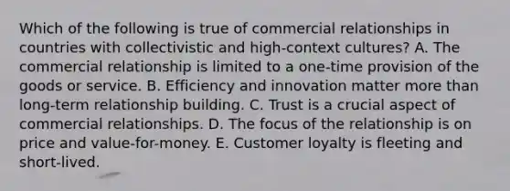 Which of the following is true of commercial relationships in countries with collectivistic and high-context cultures? A. The commercial relationship is limited to a one-time provision of the goods or service. B. Efficiency and innovation matter more than long-term relationship building. C. Trust is a crucial aspect of commercial relationships. D. The focus of the relationship is on price and value-for-money. E. Customer loyalty is fleeting and short-lived.