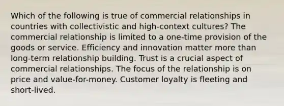 Which of the following is true of commercial relationships in countries with collectivistic and high-context cultures? The commercial relationship is limited to a one-time provision of the goods or service. Efficiency and innovation matter more than long-term relationship building. Trust is a crucial aspect of commercial relationships. The focus of the relationship is on price and value-for-money. Customer loyalty is fleeting and short-lived.