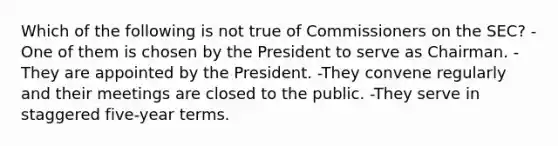 Which of the following is not true of Commissioners on the SEC? -One of them is chosen by the President to serve as Chairman. -They are appointed by the President. -They convene regularly and their meetings are closed to the public. -They serve in staggered five-year terms.