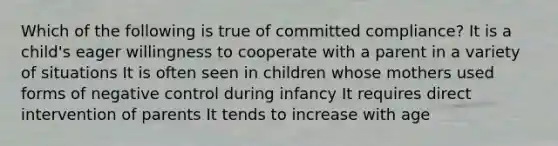 Which of the following is true of committed compliance? It is a child's eager willingness to cooperate with a parent in a variety of situations It is often seen in children whose mothers used forms of negative control during infancy It requires direct intervention of parents It tends to increase with age