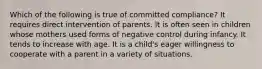 Which of the following is true of committed compliance? It requires direct intervention of parents. It is often seen in children whose mothers used forms of negative control during infancy. It tends to increase with age. It is a child's eager willingness to cooperate with a parent in a variety of situations.